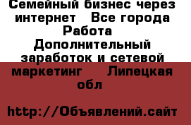 Семейный бизнес через интернет - Все города Работа » Дополнительный заработок и сетевой маркетинг   . Липецкая обл.